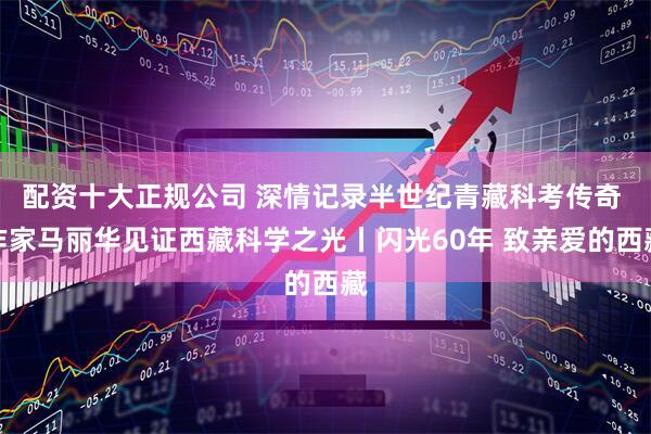 配资十大正规公司 深情记录半世纪青藏科考传奇 作家马丽华见证西藏科学之光丨闪光60年 致亲爱的西藏