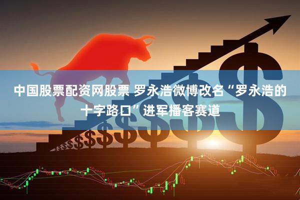中国股票配资网股票 罗永浩微博改名“罗永浩的十字路口”进军播客赛道