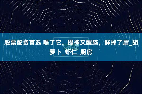 股票配资首选 喝了它，提神又醒脑，鲜掉了眉_胡萝卜_虾仁_厨房