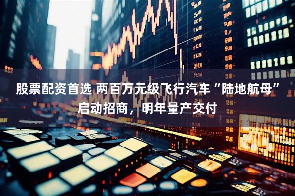股票配资首选 两百万元级飞行汽车“陆地航母”启动招商，明年量产交付
