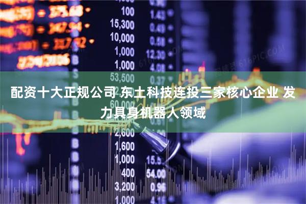 配资十大正规公司 东土科技连投三家核心企业 发力具身机器人领域