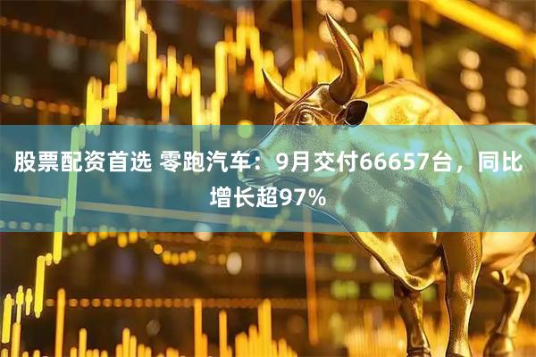 股票配资首选 零跑汽车：9月交付66657台，同比增长超97%
