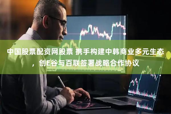 中国股票配资网股票 携手构建中韩商业多元生态,创E谷与百联签署战略合作协议