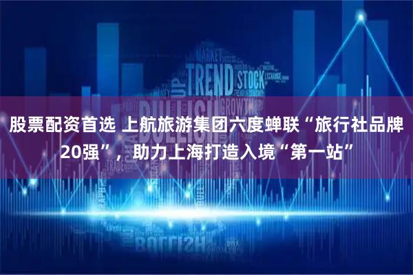 股票配资首选 上航旅游集团六度蝉联“旅行社品牌20强”,助力上海打造入境“第一站”