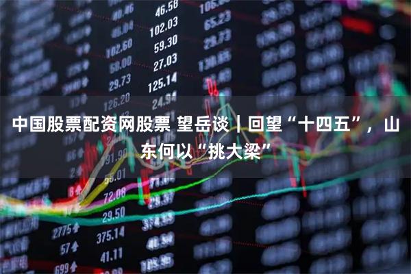 中国股票配资网股票 望岳谈｜回望“十四五”，山东何以“挑大梁”