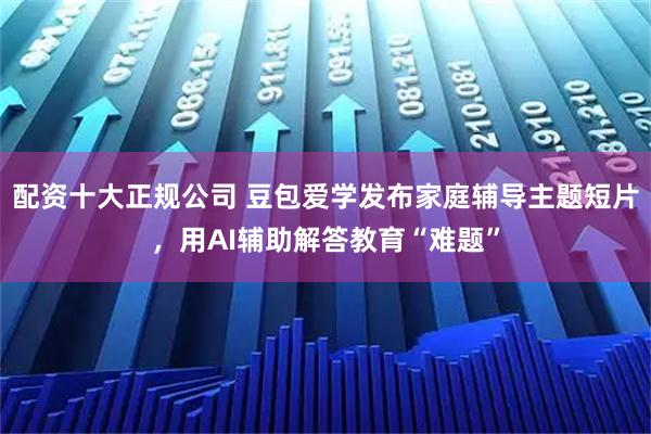 配资十大正规公司 豆包爱学发布家庭辅导主题短片，用AI辅助解答教育“难题”