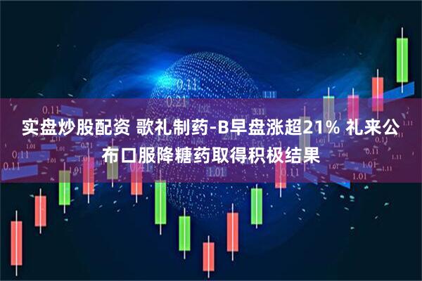 实盘炒股配资 歌礼制药-B早盘涨超21% 礼来公布口服降糖药取得积极结果