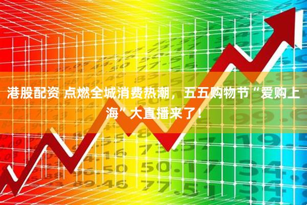 港股配资 点燃全城消费热潮，五五购物节“爱购上海”大直播来了！