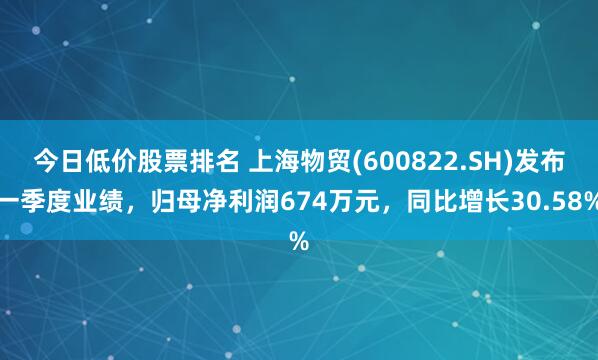 今日低价股票排名 上海物贸(600822.SH)发布一季度业绩，归母净利润674万元，同比增长30.58%
