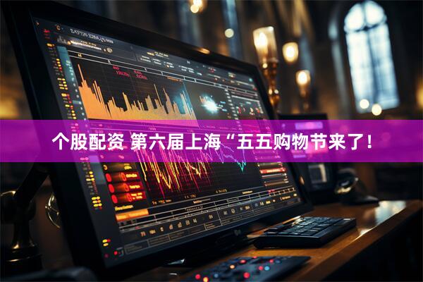 个股配资 第六届上海“五五购物节来了！