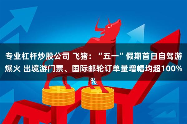 专业杠杆炒股公司 飞猪：“五一”假期首日自驾游爆火 出境游门票、国际邮轮订单量增幅均超100%
