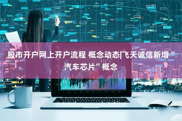 股市开户网上开户流程 概念动态|飞天诚信新增“汽车芯片”概念