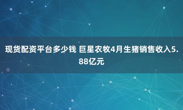 现货配资平台多少钱 巨星农牧4月生猪销售收入5.88亿元