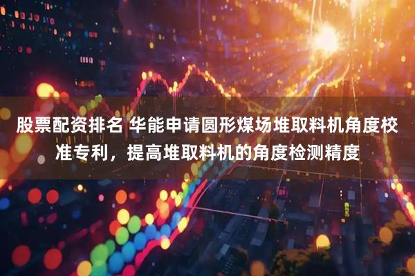 股票配资排名 华能申请圆形煤场堆取料机角度校准专利，提高堆取料机的角度检测精度