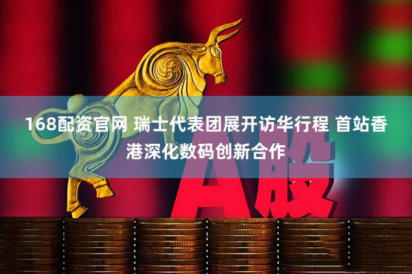 168配资官网 瑞士代表团展开访华行程 首站香港深化数码创新合作