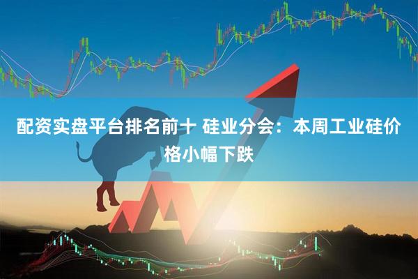 配资实盘平台排名前十 硅业分会：本周工业硅价格小幅下跌
