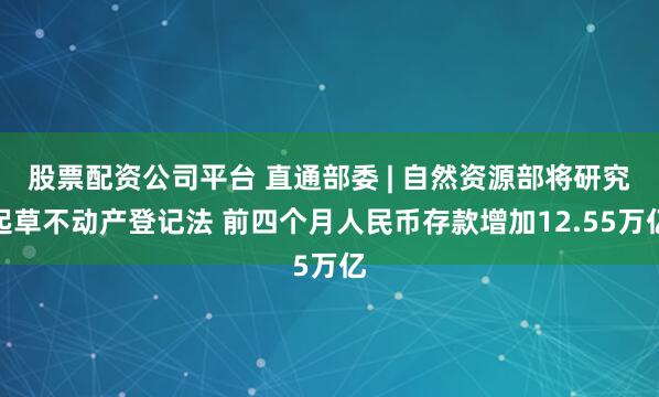 股票配资公司平台 直通部委 | 自然资源部将研究起草不动产登记法 前四个月人民币存款增加12.55万亿
