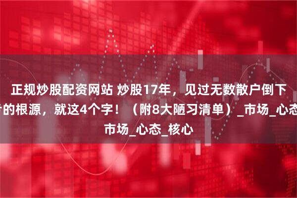 正规炒股配资网站 炒股17年，见过无数散户倒下！血亏的根源，就这4个字！（附8大陋习清单）_市场_心态_核心