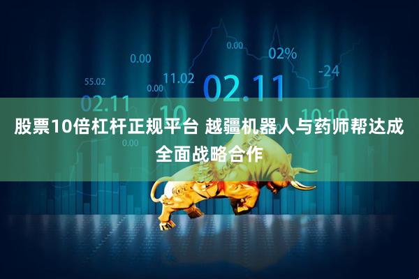 股票10倍杠杆正规平台 越疆机器人与药师帮达成全面战略合作