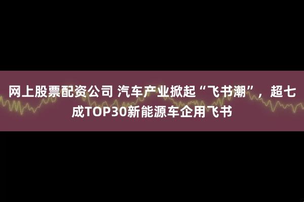 网上股票配资公司 汽车产业掀起“飞书潮”，超七成TOP30新能源车企用飞书