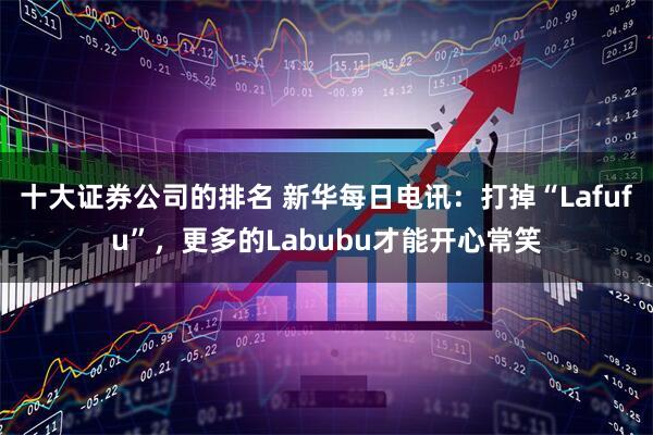十大证券公司的排名 新华每日电讯：打掉“Lafufu”，更多的Labubu才能开心常笑
