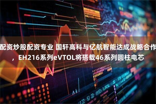 配资炒股配资专业 国轩高科与亿航智能达成战略合作，EH216系列eVTOL将搭载46系列圆柱电芯