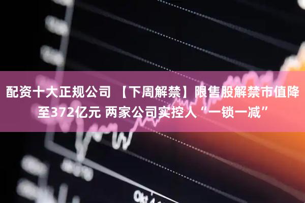 配资十大正规公司 【下周解禁】限售股解禁市值降至372亿元 两家公司实控人“一锁一减”