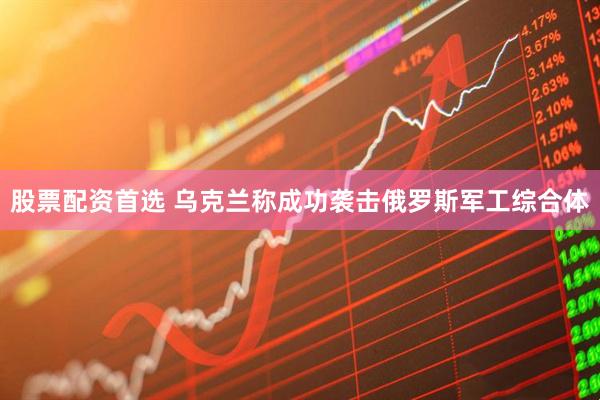 股票配资首选 乌克兰称成功袭击俄罗斯军工综合体