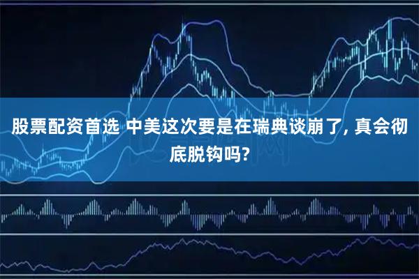 股票配资首选 中美这次要是在瑞典谈崩了, 真会彻底脱钩吗?