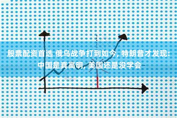 股票配资首选 俄乌战争打到如今, 特朗普才发现: 中国是真高明, 美国还是没学会