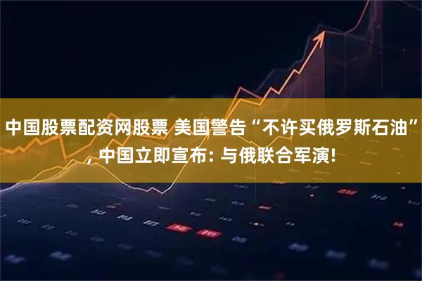中国股票配资网股票 美国警告“不许买俄罗斯石油”, 中国立即宣布: 与俄联合军演!