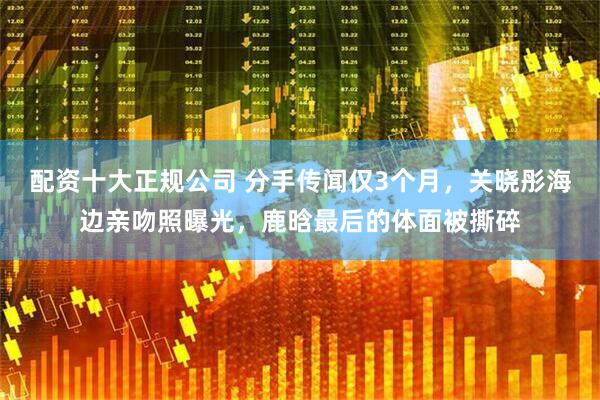 配资十大正规公司 分手传闻仅3个月，关晓彤海边亲吻照曝光，鹿晗最后的体面被撕碎