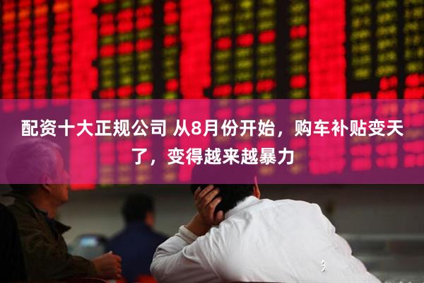配资十大正规公司 从8月份开始，购车补贴变天了，变得越来越暴力