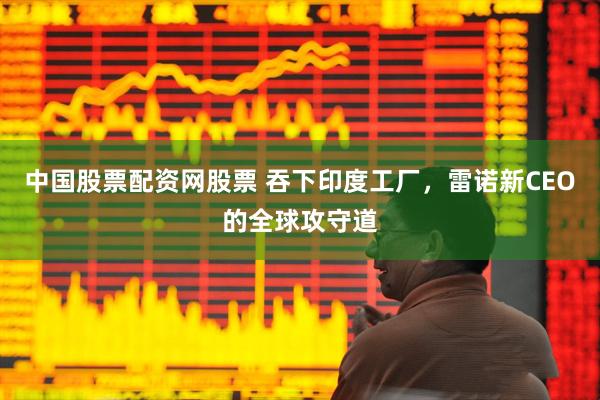 中国股票配资网股票 吞下印度工厂，雷诺新CEO的全球攻守道