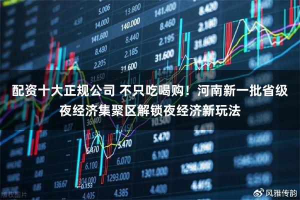 配资十大正规公司 不只吃喝购！河南新一批省级夜经济集聚区解锁夜经济新玩法