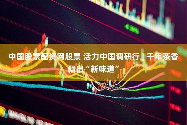 中国股票配资网股票 活力中国调研行 | 千年茶香飘出“新味道”
