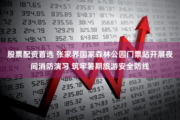 股票配资首选 张家界国家森林公园门票站开展夜间消防演习 筑牢暑期旅游安全防线