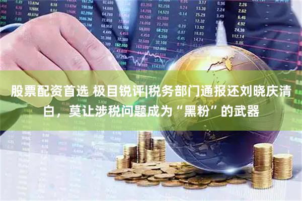股票配资首选 极目锐评|税务部门通报还刘晓庆清白，莫让涉税问题成为“黑粉”的武器