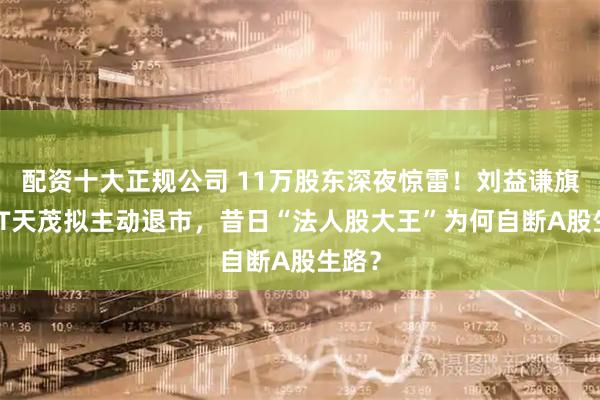 配资十大正规公司 11万股东深夜惊雷！刘益谦旗下*ST天茂拟主动退市，昔日“法人股大王”为何自断A股生路？