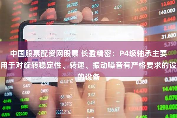 中国股票配资网股票 长盈精密：P4级轴承主要应用于对旋转稳定性、转速、振动噪音有严格要求的设备