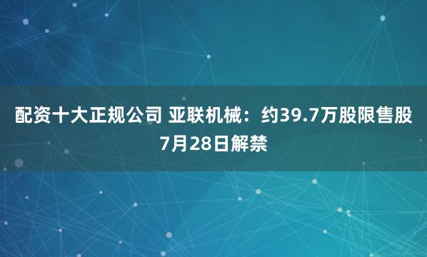 配资十大正规公司 亚联机械：约39.7万股限售股7月28日解禁