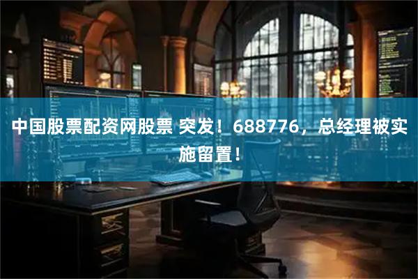 中国股票配资网股票 突发！688776，总经理被实施留置！