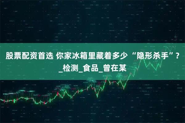 股票配资首选 你家冰箱里藏着多少 “隐形杀手”？_检测_食品_曾在某