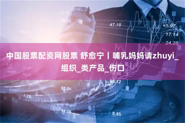 中国股票配资网股票 舒愈宁丨哺乳妈妈请zhuyi_组织_类产品_伤口