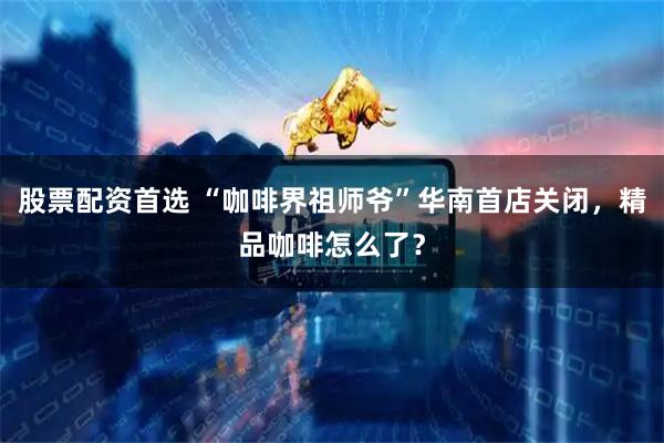 股票配资首选 “咖啡界祖师爷”华南首店关闭，精品咖啡怎么了？