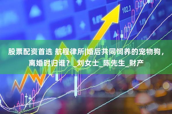 股票配资首选 航程律所|婚后共同饲养的宠物狗，离婚时归谁？_刘女士_陈先生_财产