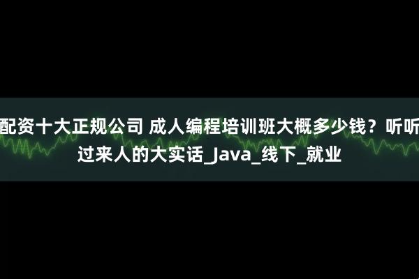 配资十大正规公司 成人编程培训班大概多少钱？听听过来人的大实话_Java_线下_就业