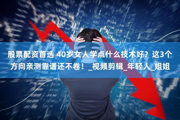 股票配资首选 40岁女人学点什么技术好？这3个方向亲测靠谱还不卷！_视频剪辑_年轻人_姐姐