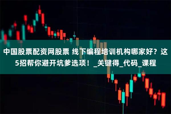 中国股票配资网股票 线下编程培训机构哪家好？这5招帮你避开坑爹选项！_关键得_代码_课程