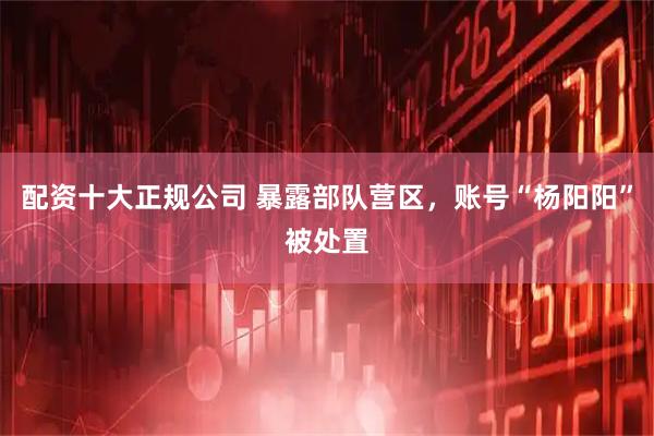 配资十大正规公司 暴露部队营区，账号“杨阳阳”被处置